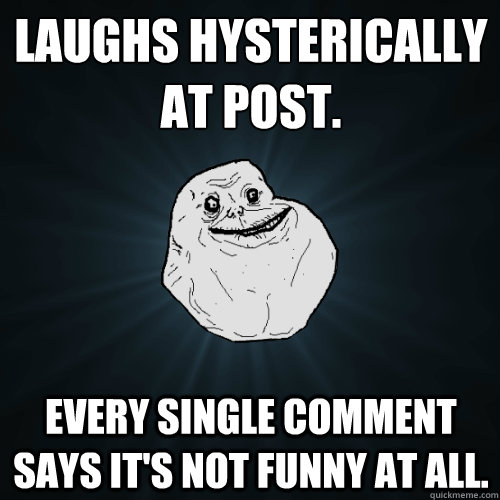 Laughs hysterically at post. Every single comment says it's not funny at all.  Forever Alone