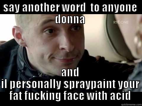 SAY ANOTHER WORD  TO ANYONE DONNA AND IL PERSONALLY SPRAYPAINT YOUR FAT FUCKING FACE WITH ACID Misc