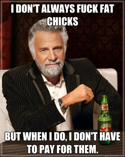 I don't always fuck fat chicks But when I do, I don't have to pay for them.  The Most Interesting Man In The World