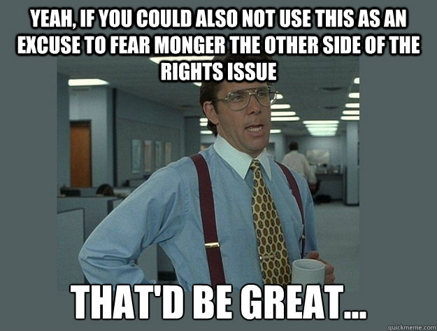 Yeah, if you could also not use this as an excuse to fear monger the other side of the rights issue That'd be great... - Yeah, if you could also not use this as an excuse to fear monger the other side of the rights issue That'd be great...  Office Space Lumbergh