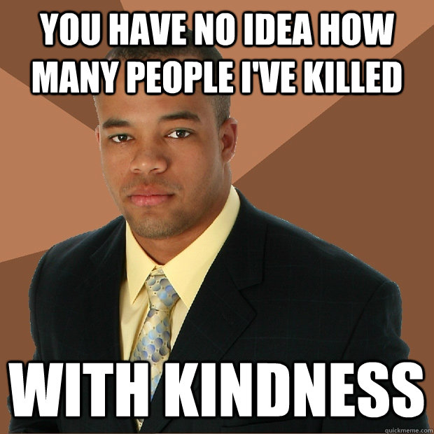 You have no idea how many people i've killed with kindness  Successful Black Man