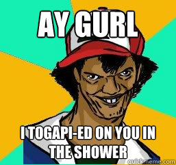 Ay gurl I togapi-ed on you in the shower  