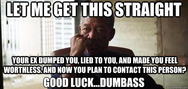 Let me get this straight Good luck...dumbass your ex dumped you, lied to you, and made you feel worthless. And now you plan to contact this person?  