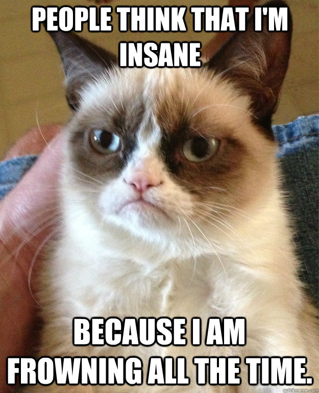 people think that i'm insane because I am frowning all the time.  Grumpy Cat