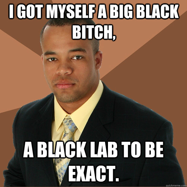 I got myself a big black bitch, a black lab to be exact. - I got myself a big black bitch, a black lab to be exact.  Successful Black Man