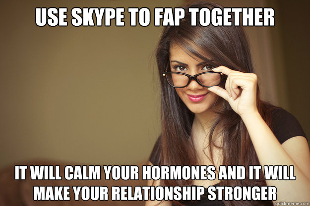 use skype to fap together it will calm your hormones and it will make your relationship stronger  Actual Sexual Advice Girl
