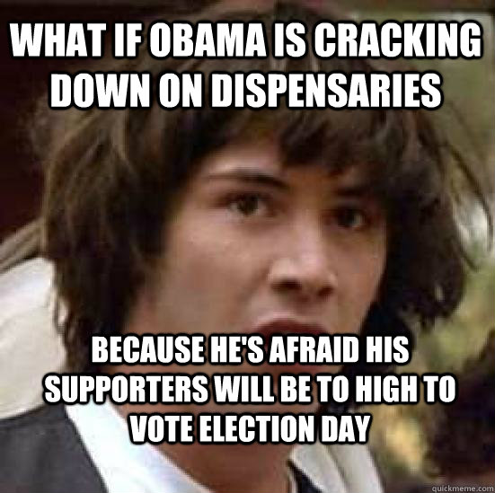 What if Obama is cracking down on dispensaries  because he's afraid his supporters will be to high to vote election Day  conspiracy keanu