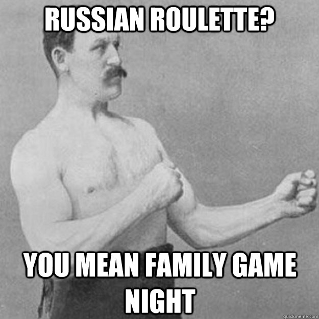 Russian roulette?  You mean family game night  overly manly man