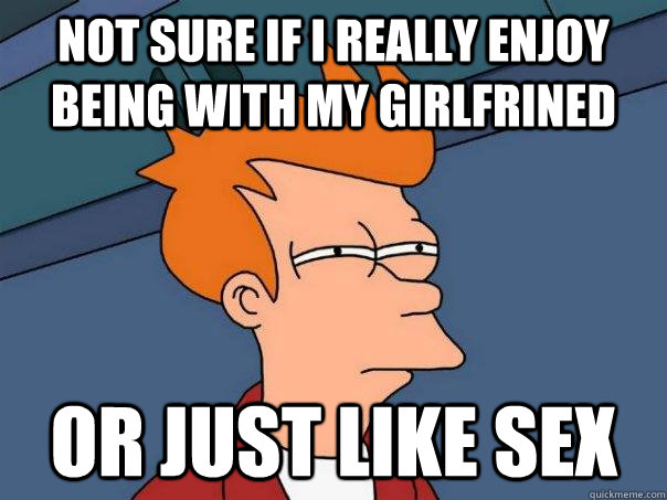 Not sure if i really enjoy being with my girlfrined Or just like sex  Futurama Fry