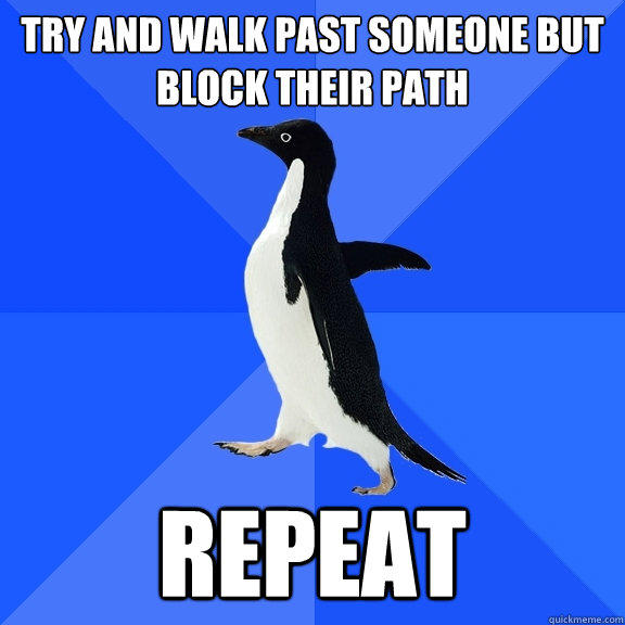 TRy and walk past someone but block their path repeat  