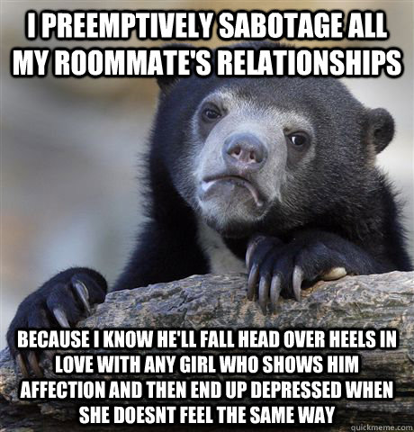 I preemptively sabotage all my roommate's relationships Because I know he'll fall head over heels in love with any girl who shows him affection and then end up depressed when she doesnt feel the same way - I preemptively sabotage all my roommate's relationships Because I know he'll fall head over heels in love with any girl who shows him affection and then end up depressed when she doesnt feel the same way  Confession Bear