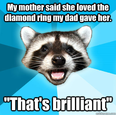 My mother said she loved the diamond ring my dad gave her. ''That's brilliant''  Lame Pun Coon