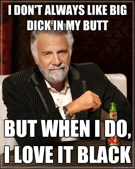 I don't always like big dick in my butt But when I do, i love it black  The Most Interesting Man In The World