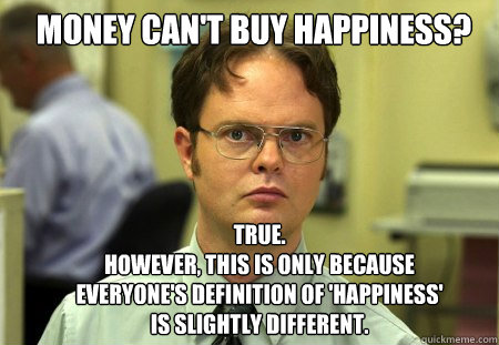 Money can't buy happiness? truE.  
However, this is only because everyone's definition of 'happiness' is slightly different. - Money can't buy happiness? truE.  
However, this is only because everyone's definition of 'happiness' is slightly different.  Schrute