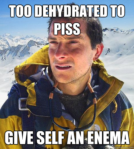 too dehydrated to piss give self an enema  Bear Grylls