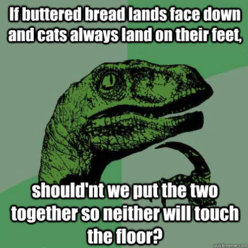 If buttered bread lands face down and cats always land on their feet, should'nt we put the two together so neither will touch the floor?  Philosoraptor