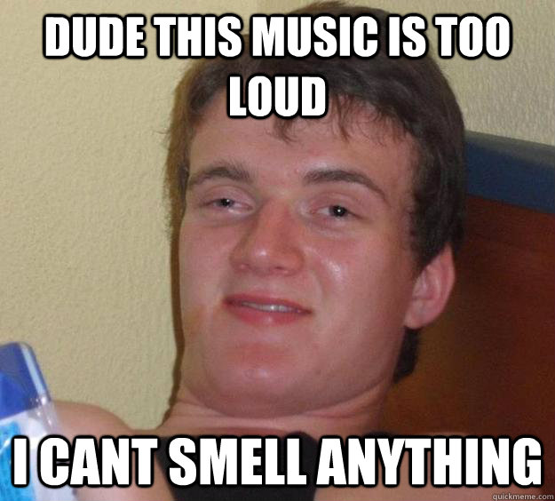 Dude this music is too loud I cant smell anything  10 Guy