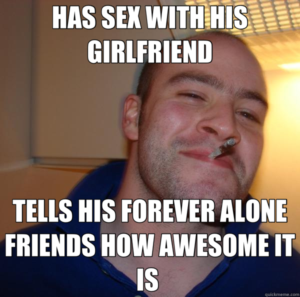 HAS SEX WITH HIS GIRLFRIEND TELLS HIS FOREVER ALONE FRIENDS HOW AWESOME IT IS   Good Guy Greg 