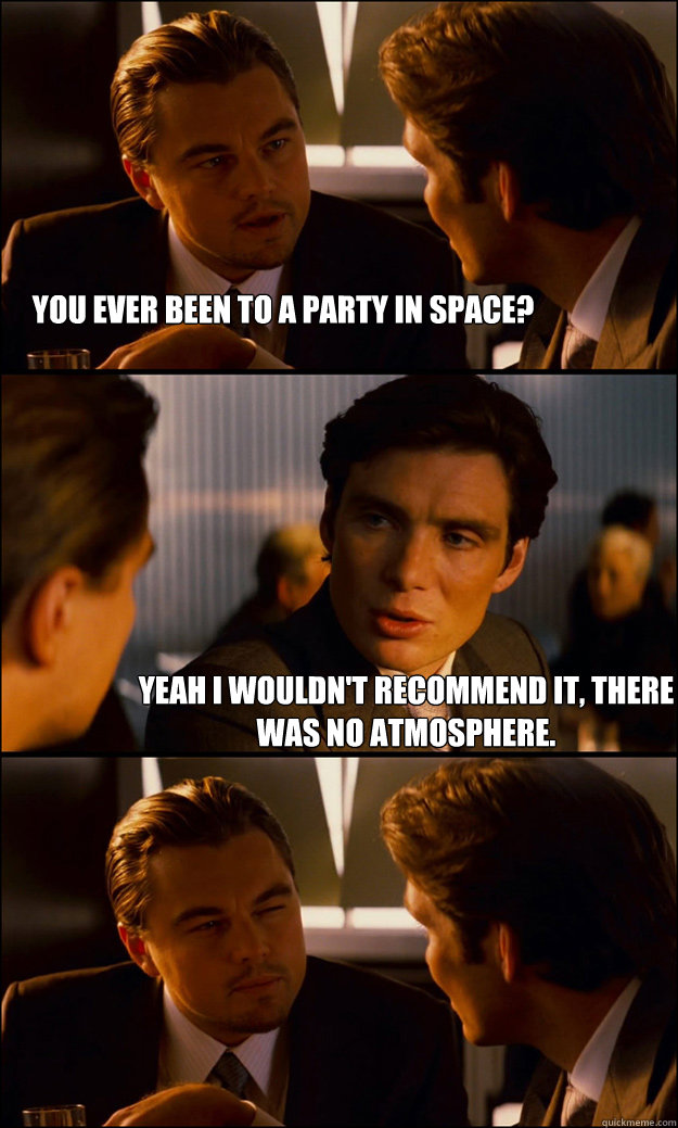 you Ever been to a party in space? yeah I wouldn't recommend it, there was no atmosphere.  Inception