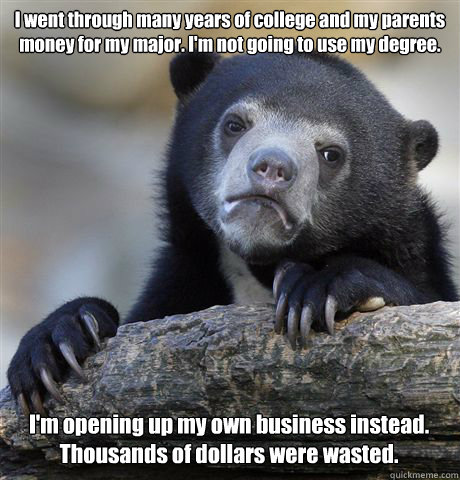 I went through many years of college and my parents money for my major. I'm not going to use my degree. I'm opening up my own business instead. Thousands of dollars were wasted.  Confession Bear