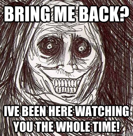 bring me back? ive been here watching you the whole time!  Horrifying Houseguest