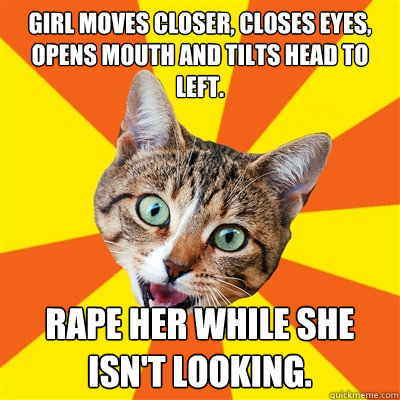 Girl moves closer, closes eyes, opens mouth and tilts head to left. Rape her while she isn't looking.  Bad Advice Cat