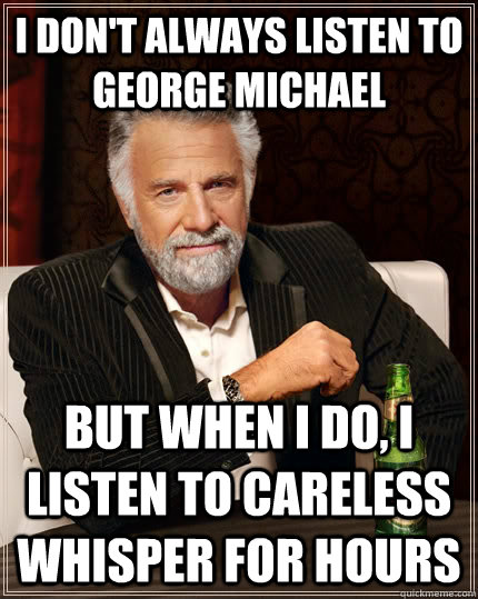 I don't always listen to George Michael but when I do, I listen to careless whisper for hours  The Most Interesting Man In The World