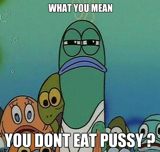 WHAT YOU MEAN  YOU DONT EAT PUSSY ?  Serious fish SpongeBob