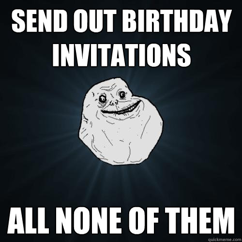 send out birthday invitations all none of them  Forever Alone