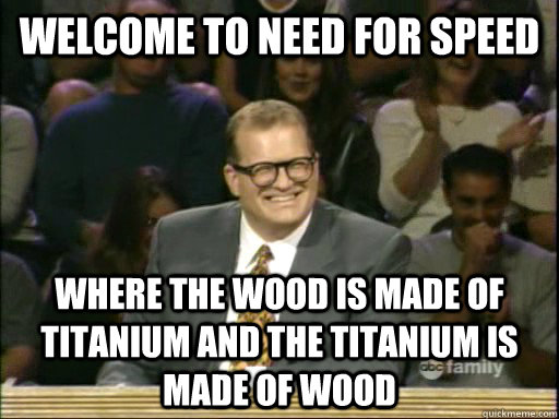 Welcome to Need For Speed Where the wood is made of titanium and the titanium is made of wood  