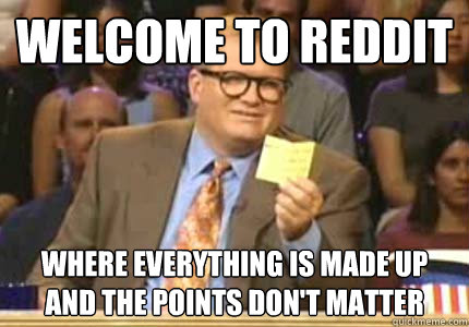 Welcome to reddit where everything is made up and the points don't matter  Whose Line