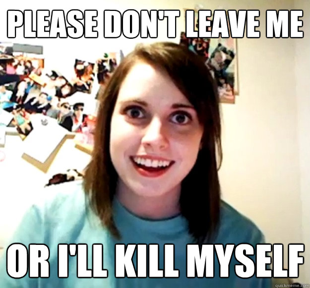 Please don't leave me or i'll kill myself  Overly Attached Girlfriend