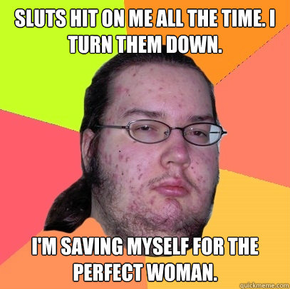 Sluts hit on me all the time. I turn them down. I'm saving myself for the perfect woman. - Sluts hit on me all the time. I turn them down. I'm saving myself for the perfect woman.  Butthurt Dweller