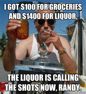 I got $100 for groceries and $1400 for liquor, the liquor is calling the shots now, randy.  Jim Lahey