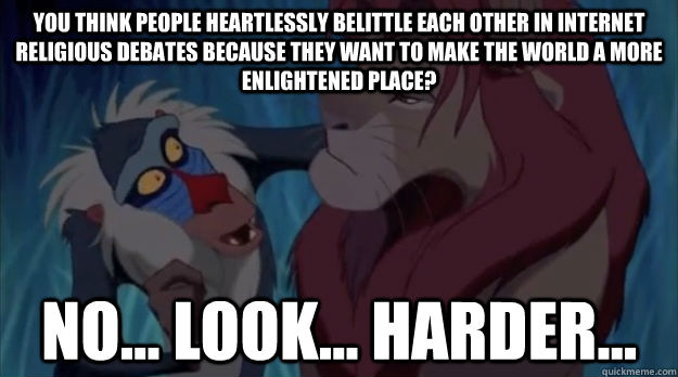 you think people heartlessly belittle each other in internet religious debates because they want to make the world a more enlightened place? No... Look... harder... - you think people heartlessly belittle each other in internet religious debates because they want to make the world a more enlightened place? No... Look... harder...  Look Harder Rafiki