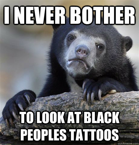 i never bother  to look at black peoples tattoos  Confession Bear