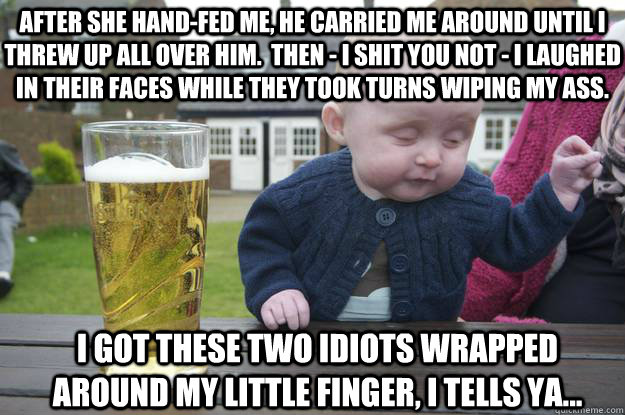 After she hand-fed me, he carried me around until I threw up all over him.  Then - I shit you not - I laughed in their faces while they took turns wiping my ass. I got these two idiots wrapped around my little finger, I tells ya...   drunk baby