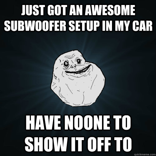 just got an awesome subwoofer setup in my car have noone to show it off to - just got an awesome subwoofer setup in my car have noone to show it off to  Forever Alone