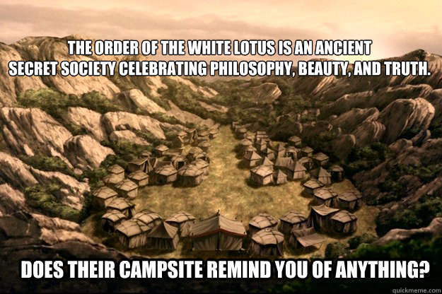 The order of the white lotus is an ancient
secret society celebrating philosophy, beauty, and truth. Does their campsite remind you of anything? - The order of the white lotus is an ancient
secret society celebrating philosophy, beauty, and truth. Does their campsite remind you of anything?  Misc