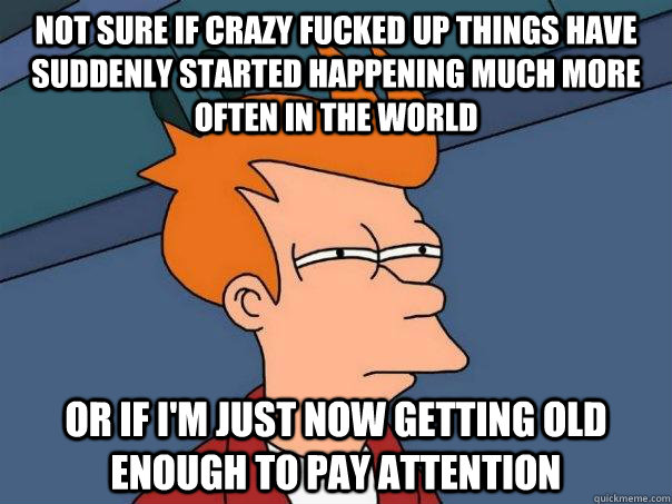 Not sure if crazy fucked up things have suddenly started happening much more often in the world Or if I'm just now getting old enough to pay attention - Not sure if crazy fucked up things have suddenly started happening much more often in the world Or if I'm just now getting old enough to pay attention  Futurama Fry