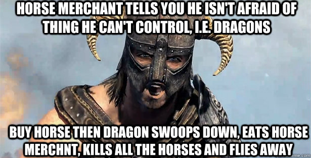 Horse merchant tells you he isn't afraid of thing he can't control, i.e. dragons Buy horse then dragon swoops down, eats horse merchnt, kills all the horses and flies away  skyrim