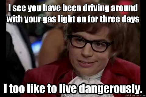 I see you have been driving around with your gas light on for three days I too like to live dangerously.  Dangerously - Austin Powers