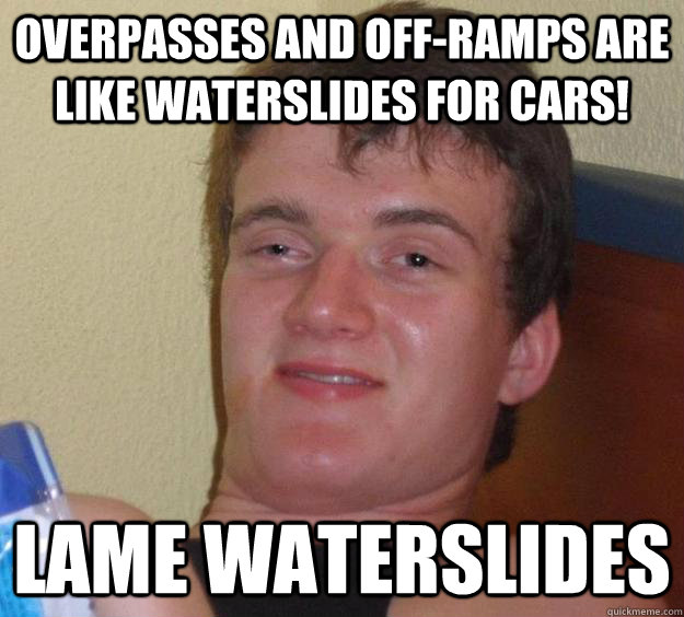 Overpasses and off-ramps are like waterslides for cars! Lame waterslides  10 Guy