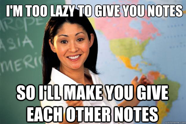 I'm too lazy to give you notes So i'll make you give each other notes  Unhelpful High School Teacher