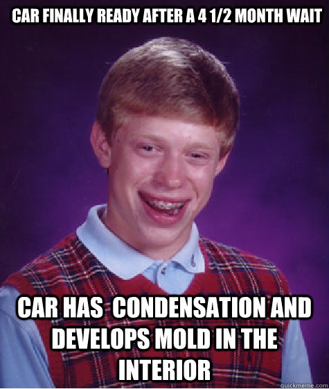 Car finally ready after a 4 1/2 month wait Car has  condensation and develops mold in the interior - Car finally ready after a 4 1/2 month wait Car has  condensation and develops mold in the interior  Bad Luck Brian