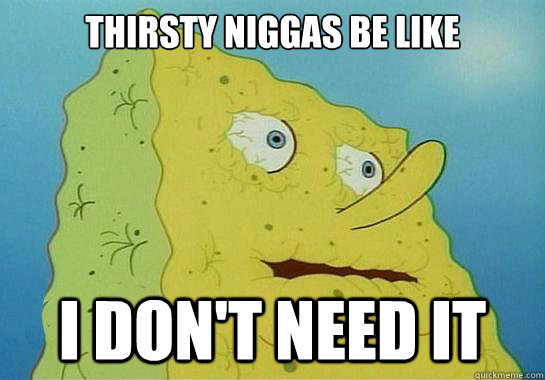 thirsty niggas be like I don't need it  Dryed up spongebob