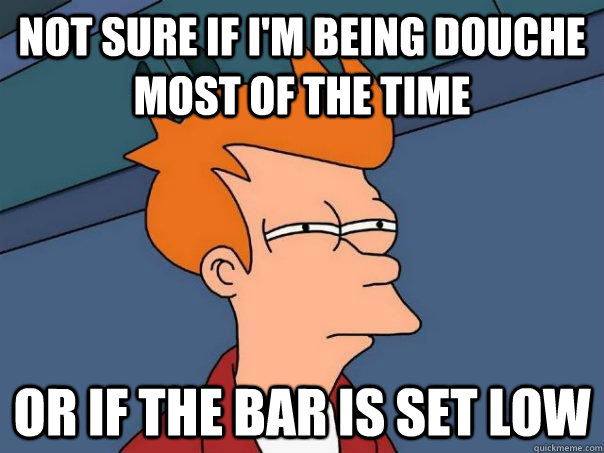 Not sure if I'm being douche most of the time or if the bar is set low  Futurama Fry