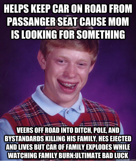 helps keep car on road from passanger seat cause mom is looking for something Veers off road into ditch, pole, and bystandards killing his family, hes ejected and lives but car of family explodes while watching family burn:ultimate bad luck - helps keep car on road from passanger seat cause mom is looking for something Veers off road into ditch, pole, and bystandards killing his family, hes ejected and lives but car of family explodes while watching family burn:ultimate bad luck  Bad Luck Brian