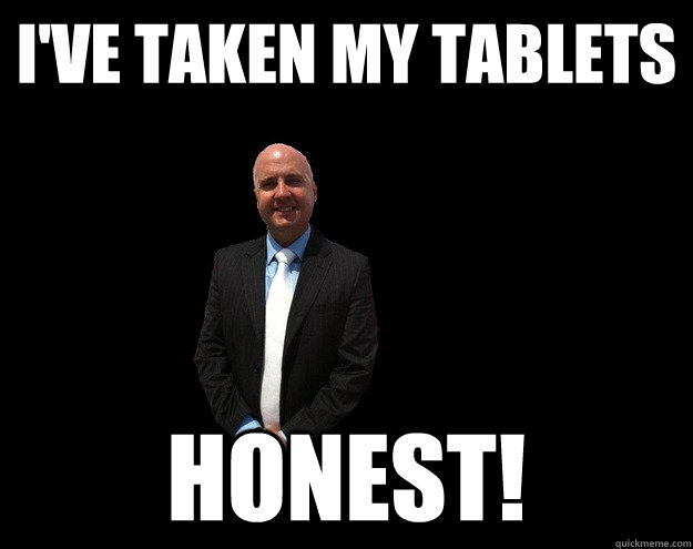 I've taken my tablets Honest!  