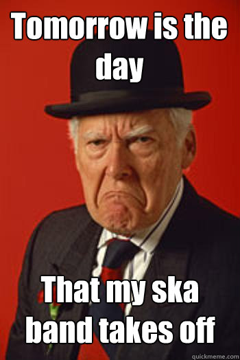 Tomorrow is the day That my ska band takes off   Pissed old guy